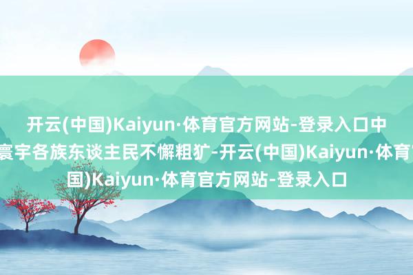 开云(中国)Kaiyun·体育官方网站-登录入口中国共产党配合率领寰宇各族东谈主民不懈粗犷-开云(中国)Kaiyun·体育官方网站-登录入口