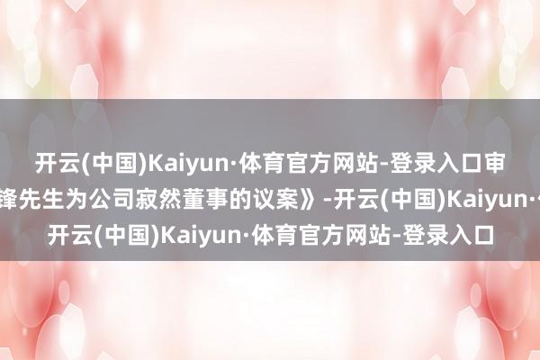 开云(中国)Kaiyun·体育官方网站-登录入口审核欢跃《对于补选何晓锋先生为公司寂然董事的议案》-开云(中国)Kaiyun·体育官方网站-登录入口
