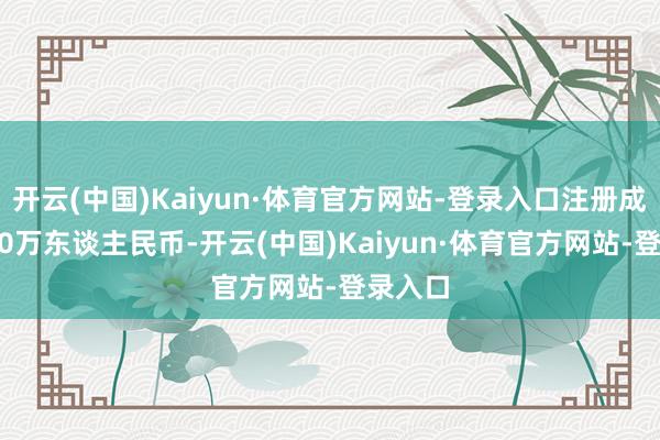 开云(中国)Kaiyun·体育官方网站-登录入口注册成本1000万东谈主民币-开云(中国)Kaiyun·体育官方网站-登录入口