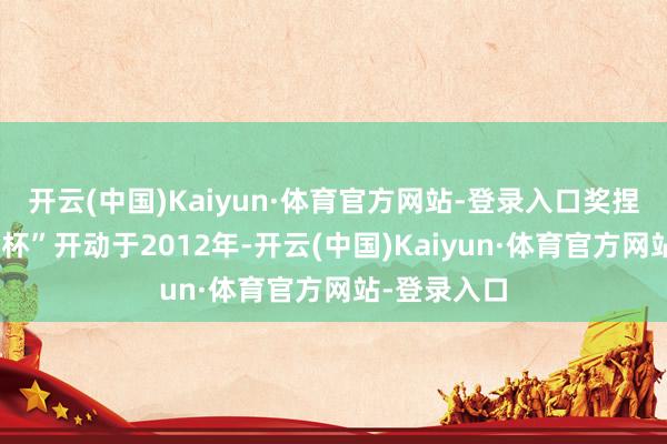 开云(中国)Kaiyun·体育官方网站-登录入口奖捏相片“光能杯”开动于2012年-开云(中国)Kaiyun·体育官方网站-登录入口