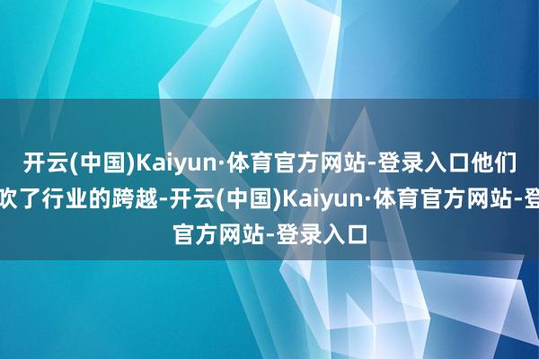 开云(中国)Kaiyun·体育官方网站-登录入口他们不仅鼓吹了行业的跨越-开云(中国)Kaiyun·体育官方网站-登录入口