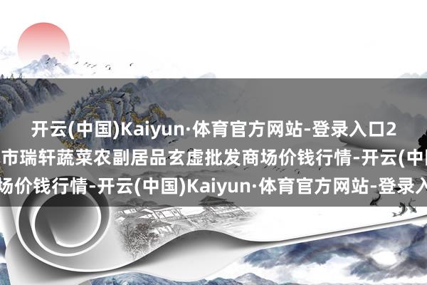 开云(中国)Kaiyun·体育官方网站-登录入口2025年1月1日辽宁阜新市瑞轩蔬菜农副居品玄虚批发商场价钱行情-开云(中国)Kaiyun·体育官方网站-登录入口