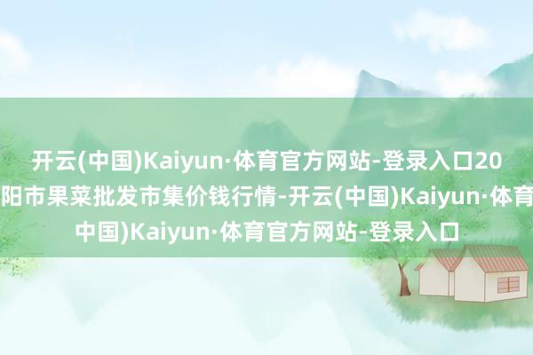 开云(中国)Kaiyun·体育官方网站-登录入口2025年1月1日辽宁向阳市果菜批发市集价钱行情-开云(中国)Kaiyun·体育官方网站-登录入口
