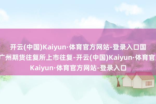 开云(中国)Kaiyun·体育官方网站-登录入口国内碳酸锂期货在广州期货往复所上市往复-开云(中国)Kaiyun·体育官方网站-登录入口