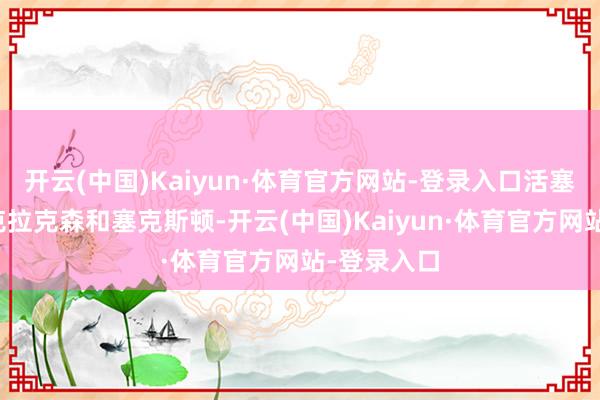 开云(中国)Kaiyun·体育官方网站-登录入口活塞就曾关切克拉克森和塞克斯顿-开云(中国)Kaiyun·体育官方网站-登录入口