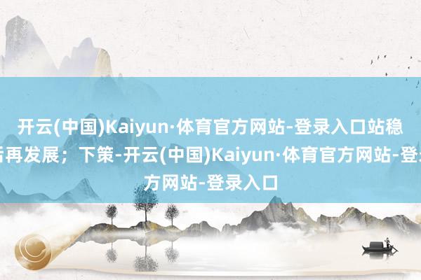 开云(中国)Kaiyun·体育官方网站-登录入口站稳脚跟后再发展；下策-开云(中国)Kaiyun·体育官方网站-登录入口