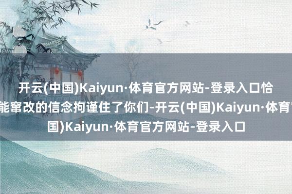 开云(中国)Kaiyun·体育官方网站-登录入口恰是这种以为其不可能窜改的信念拘谨住了你们-开云(中国)Kaiyun·体育官方网站-登录入口