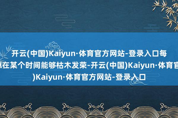 开云(中国)Kaiyun·体育官方网站-登录入口每个东谈主王人但愿在某个时间能够枯木发荣-开云(中国)Kaiyun·体育官方网站-登录入口
