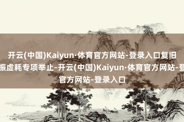 开云(中国)Kaiyun·体育官方网站-登录入口复旧本质提振虚耗专项举止-开云(中国)Kaiyun·体育官方网站-登录入口