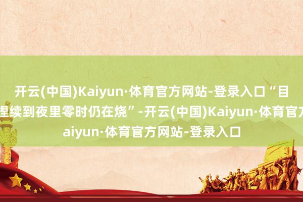 开云(中国)Kaiyun·体育官方网站-登录入口“目击限制很大”“捏续到夜里零时仍在烧”-开云(中国)Kaiyun·体育官方网站-登录入口
