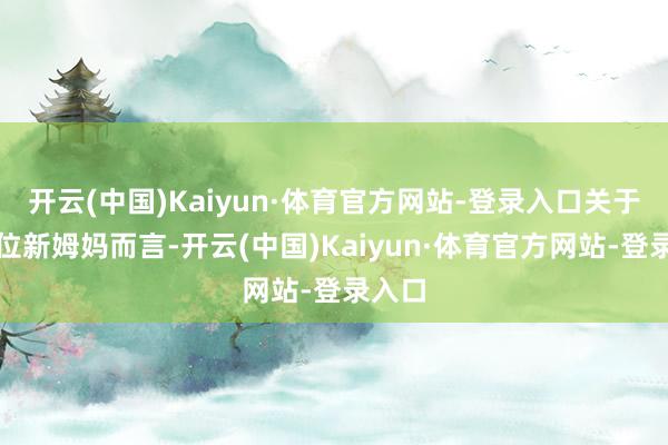 开云(中国)Kaiyun·体育官方网站-登录入口关于每一位新姆妈而言-开云(中国)Kaiyun·体育官方网站-登录入口