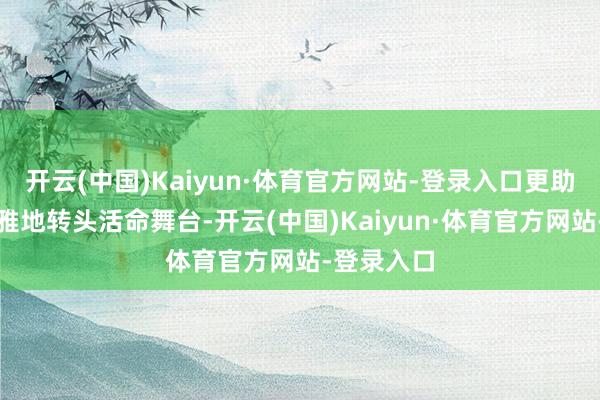 开云(中国)Kaiyun·体育官方网站-登录入口更助力她们优雅地转头活命舞台-开云(中国)Kaiyun·体育官方网站-登录入口