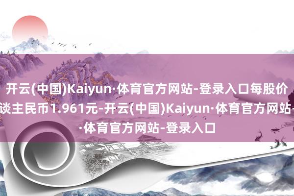 开云(中国)Kaiyun·体育官方网站-登录入口每股价钱约为东谈主民币1.961元-开云(中国)Kaiyun·体育官方网站-登录入口