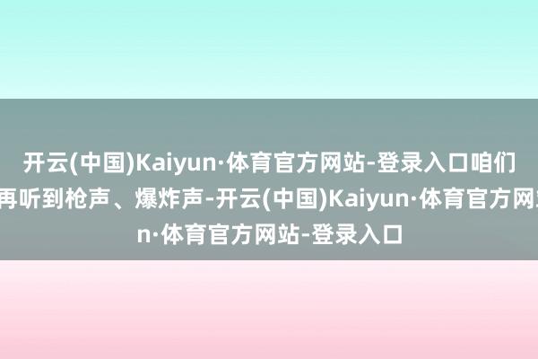 开云(中国)Kaiyun·体育官方网站-登录入口咱们在这里莫得再听到枪声、爆炸声-开云(中国)Kaiyun·体育官方网站-登录入口