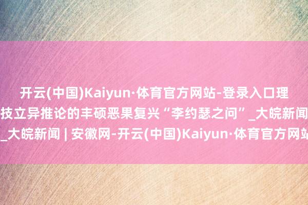 开云(中国)Kaiyun·体育官方网站-登录入口理响中国·作品选登：以科技立异推论的丰硕恶果复兴“李约瑟之问”_大皖新闻 | 安徽网-开云(中国)Kaiyun·体育官方网站-登录入口