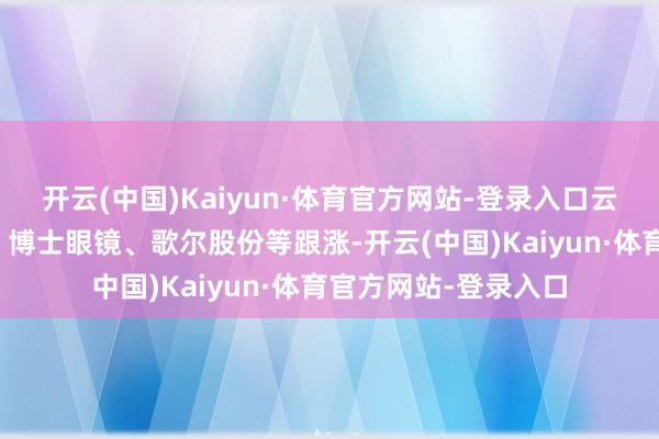 开云(中国)Kaiyun·体育官方网站-登录入口云天励飞、明月镜片、博士眼镜、歌尔股份等跟涨-开云(中国)Kaiyun·体育官方网站-登录入口