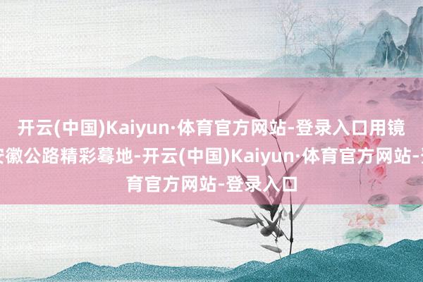 开云(中国)Kaiyun·体育官方网站-登录入口用镜头捕捉安徽公路精彩蓦地-开云(中国)Kaiyun·体育官方网站-登录入口