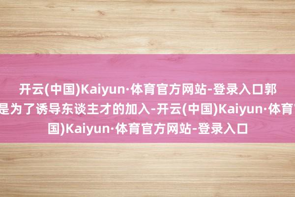 开云(中国)Kaiyun·体育官方网站-登录入口郭明錤以为此举可能是为了诱导东谈主才的加入-开云(中国)Kaiyun·体育官方网站-登录入口