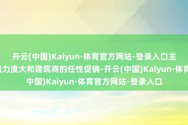 开云(中国)Kaiyun·体育官方网站-登录入口主要获利于政策的扶直力度大和建筑商的任性促销-开云(中国)Kaiyun·体育官方网站-登录入口