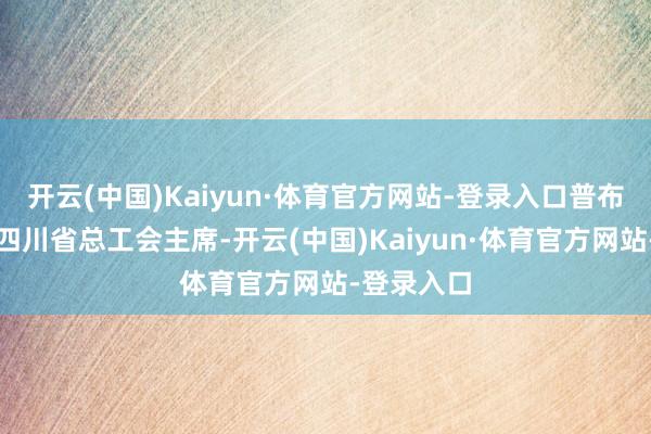 开云(中国)Kaiyun·体育官方网站-登录入口普布顿珠当选四川省总工会主席-开云(中国)Kaiyun·体育官方网站-登录入口