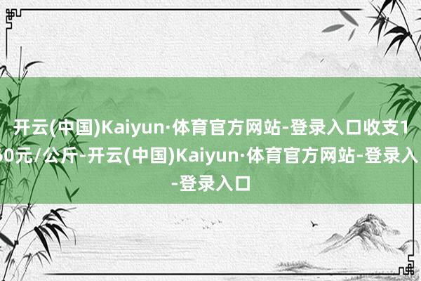 开云(中国)Kaiyun·体育官方网站-登录入口收支1.60元/公斤-开云(中国)Kaiyun·体育官方网站-登录入口