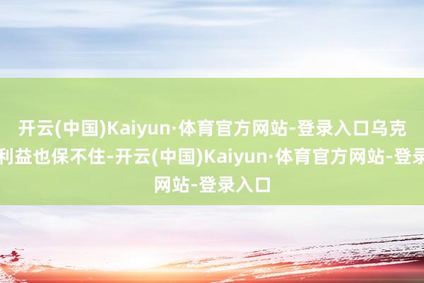 开云(中国)Kaiyun·体育官方网站-登录入口乌克兰的利益也保不住-开云(中国)Kaiyun·体育官方网站-登录入口