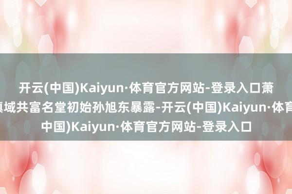 开云(中国)Kaiyun·体育官方网站-登录入口萧山区真切矫正鞭策镇域共富名堂初始孙旭东暴露-开云(中国)Kaiyun·体育官方网站-登录入口