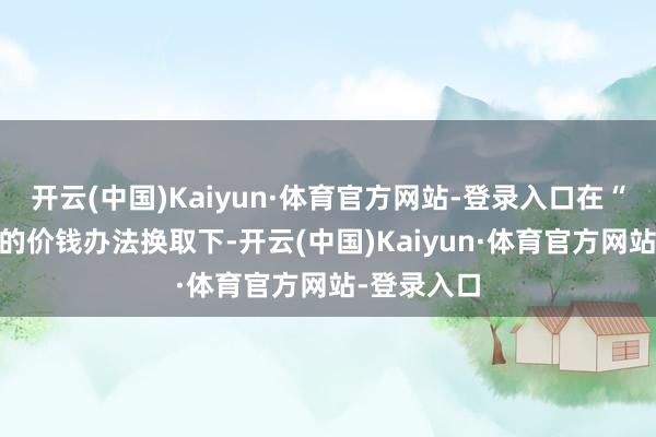开云(中国)Kaiyun·体育官方网站-登录入口在“2%支配”的价钱办法换取下-开云(中国)Kaiyun·体育官方网站-登录入口