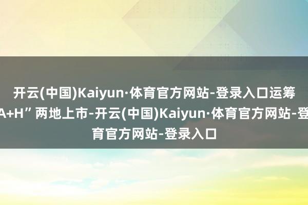 开云(中国)Kaiyun·体育官方网站-登录入口运筹帷幄“A+H”两地上市-开云(中国)Kaiyun·体育官方网站-登录入口
