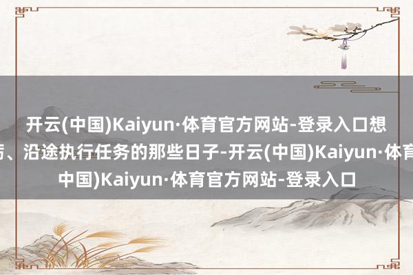 开云(中国)Kaiyun·体育官方网站-登录入口想起跟战友们沿途磨砺、沿途执行任务的那些日子-开云(中国)Kaiyun·体育官方网站-登录入口