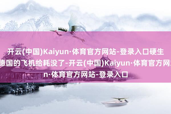 开云(中国)Kaiyun·体育官方网站-登录入口硬生生把日本和德国的飞机给耗没了-开云(中国)Kaiyun·体育官方网站-登录入口