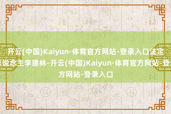 开云(中国)Kaiyun·体育官方网站-登录入口法定代表东说念主李建林-开云(中国)Kaiyun·体育官方网站-登录入口