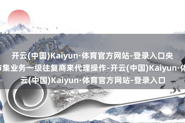 开云(中国)Kaiyun·体育官方网站-登录入口央行会托福特定的公开市集业务一级往复商来代理操作-开云(中国)Kaiyun·体育官方网站-登录入口