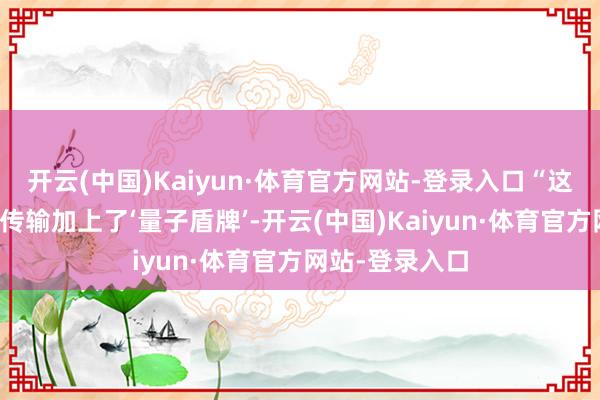 开云(中国)Kaiyun·体育官方网站-登录入口“这就好比给信息传输加上了‘量子盾牌’-开云(中国)Kaiyun·体育官方网站-登录入口