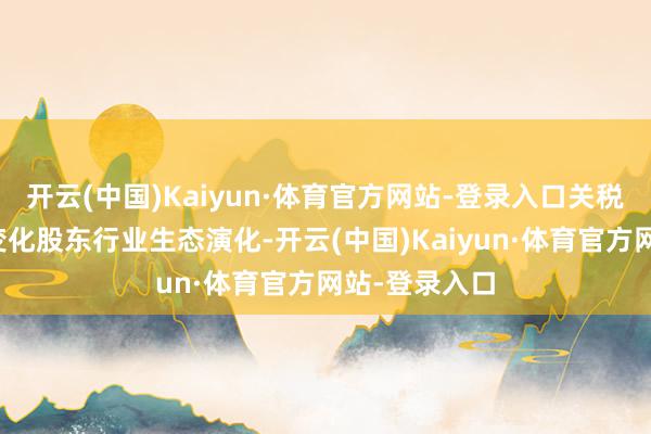 开云(中国)Kaiyun·体育官方网站-登录入口关税政策的快速变化股东行业生态演化-开云(中国)Kaiyun·体育官方网站-登录入口