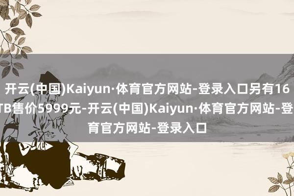 开云(中国)Kaiyun·体育官方网站-登录入口另有16GB+1TB售价5999元-开云(中国)Kaiyun·体育官方网站-登录入口