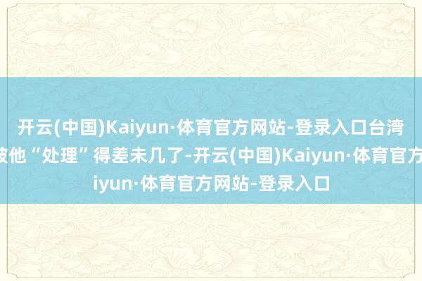 开云(中国)Kaiyun·体育官方网站-登录入口台湾的经济王人快被他“处理”得差未几了-开云(中国)Kaiyun·体育官方网站-登录入口
