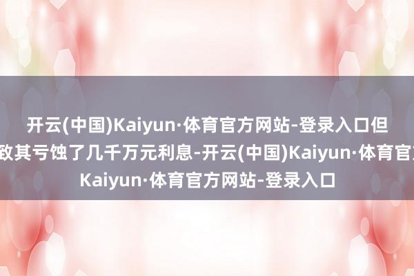 开云(中国)Kaiyun·体育官方网站-登录入口但资金一进一出导致其亏蚀了几千万元利息-开云(中国)Kaiyun·体育官方网站-登录入口
