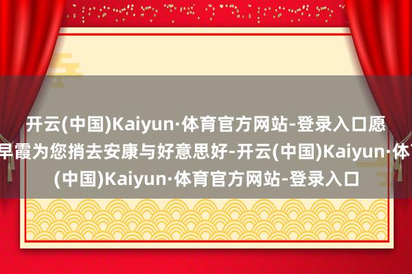开云(中国)Kaiyun·体育官方网站-登录入口愿这份来自辽阔的诗意早霞为您捎去安康与好意思好-开云(中国)Kaiyun·体育官方网站-登录入口