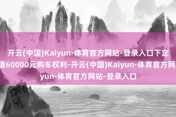 开云(中国)Kaiyun·体育官方网站-登录入口下定至高可享价值60000元购车权利-开云(中国)Kaiyun·体育官方网站-登录入口