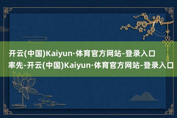 开云(中国)Kaiyun·体育官方网站-登录入口        率先-开云(中国)Kaiyun·体育官方网站-登录入口