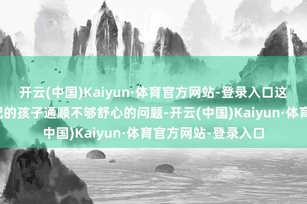 开云(中国)Kaiyun·体育官方网站-登录入口这治理了很多家长惦记的孩子通顺不够舒心的问题-开云(中国)Kaiyun·体育官方网站-登录入口