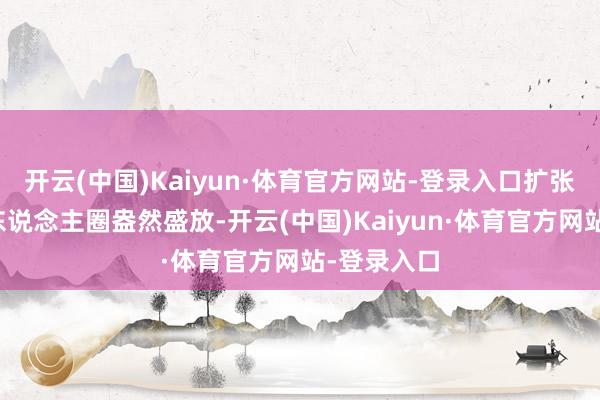 开云(中国)Kaiyun·体育官方网站-登录入口扩张至全球华东说念主圈盎然盛放-开云(中国)Kaiyun·体育官方网站-登录入口