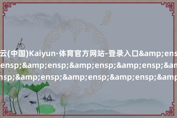 开云(中国)Kaiyun·体育官方网站-登录入口&ensp;&ensp;&ensp;&ensp;&ensp;&ensp;&ensp;&ensp;&ensp;&ensp;&ensp;&ensp;&ensp;&ensp;&ensp;&ensp;&ensp;&ensp;&ensp;&ensp;&ensp;&ensp;&ensp;&ensp;&ensp;&ensp;&ensp;&ensp;&ensp;&e