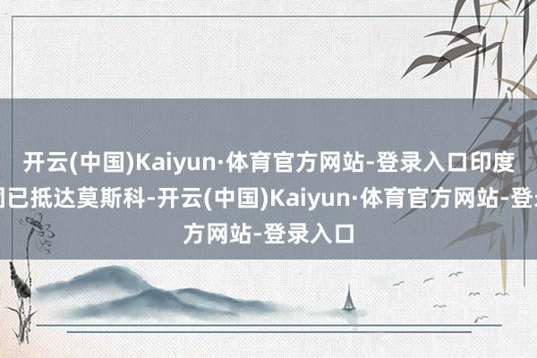 开云(中国)Kaiyun·体育官方网站-登录入口印度代表团已抵达莫斯科-开云(中国)Kaiyun·体育官方网站-登录入口