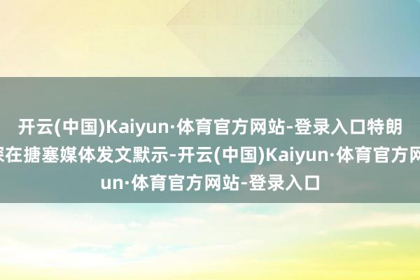开云(中国)Kaiyun·体育官方网站-登录入口特朗普星期天夜深在搪塞媒体发文默示-开云(中国)Kaiyun·体育官方网站-登录入口