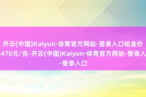开云(中国)Kaiyun·体育官方网站-登录入口铂金价钱470元/克-开云(中国)Kaiyun·体育官方网站-登录入口