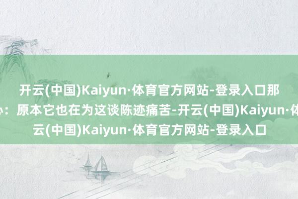 开云(中国)Kaiyun·体育官方网站-登录入口那一刻俄顷认为极度醉心:原本它也在为这谈陈迹痛苦-开云(中国)Kaiyun·体育官方网站-登录入口