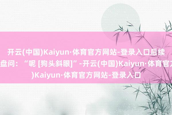 开云(中国)Kaiyun·体育官方网站-登录入口后续有效户在评述区盘问：“呢 [狗头斜眼]”-开云(中国)Kaiyun·体育官方网站-登录入口