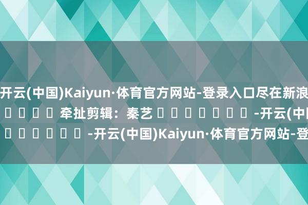 开云(中国)Kaiyun·体育官方网站-登录入口尽在新浪财经APP 牵扯剪辑:秦艺 -开云(中国)Kaiyun·体育官方网站-登录入口